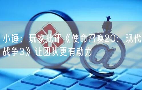 小锤：玩家批评《使命召唤20：现代战争3》让团队更有动力