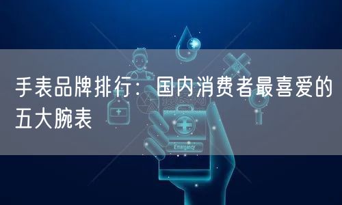 手表品牌排行：国内消费者最喜爱的五大腕表