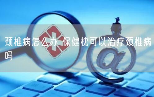 颈椎病怎么办 保健枕可以治疗颈椎病吗