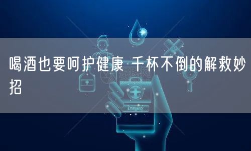 喝酒也要呵护健康 千杯不倒的解救妙招